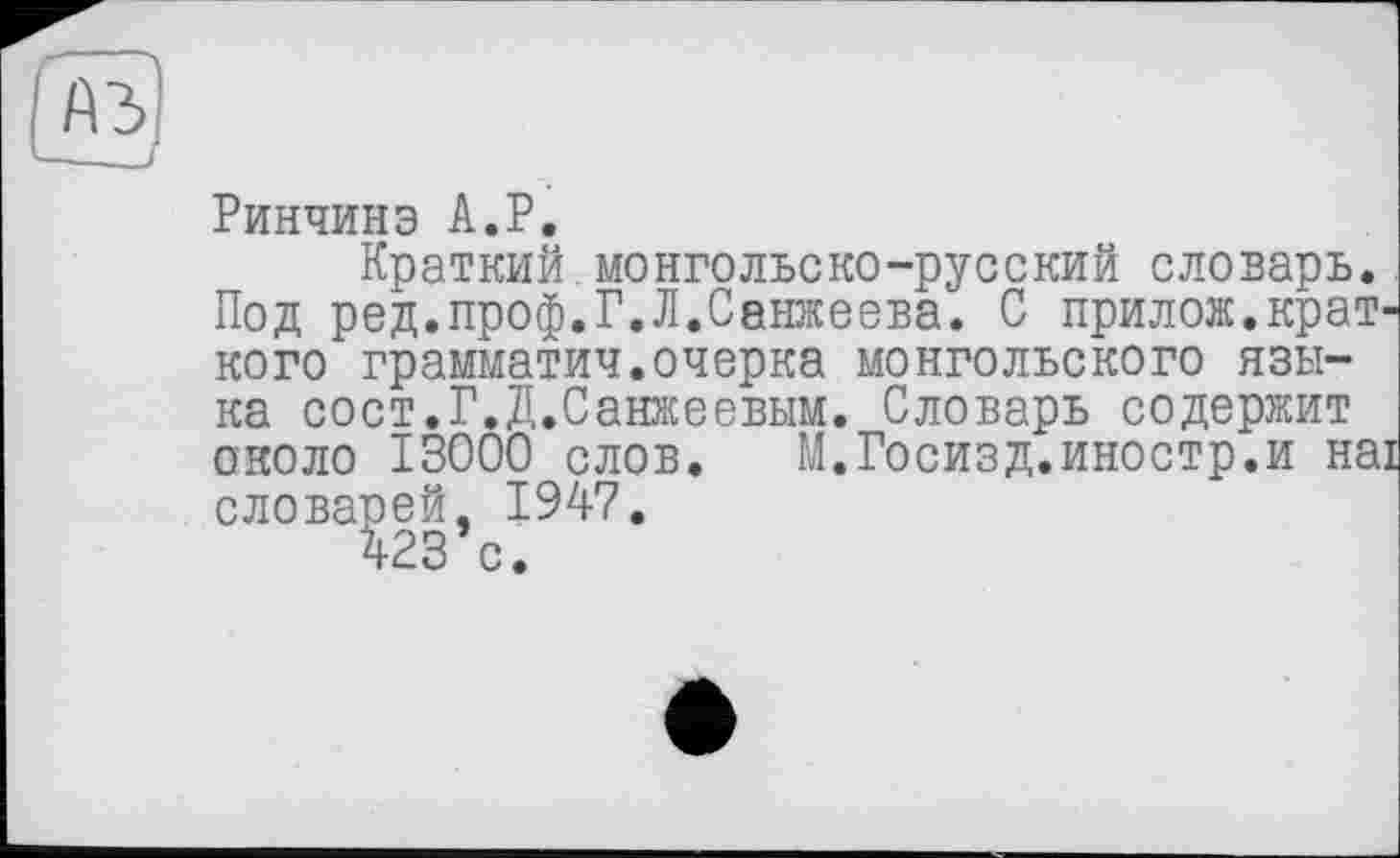 ﻿Ринчинэ A.P.
Краткий монгольско-русский словарь. Под ред.проф.Г.Л.Санжеева. С прилож.крат кого грамматич.очерка монгольского языка сост.Г.Д.Санжеевым. Словарь содержит около 13000 слов. М.Госизд.иностр.и на словарей, 1947.